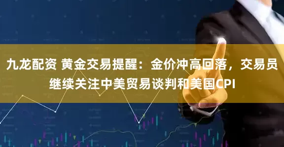 九龙配资 黄金交易提醒：金价冲高回落，交易员继续关注中美贸易谈判和美国CPI