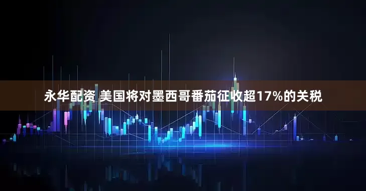 永华配资 美国将对墨西哥番茄征收超17%的关税
