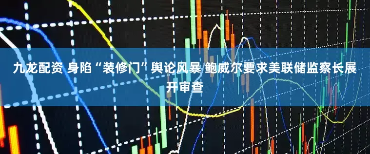 九龙配资 身陷“装修门”舆论风暴 鲍威尔要求美联储监察长展开审查