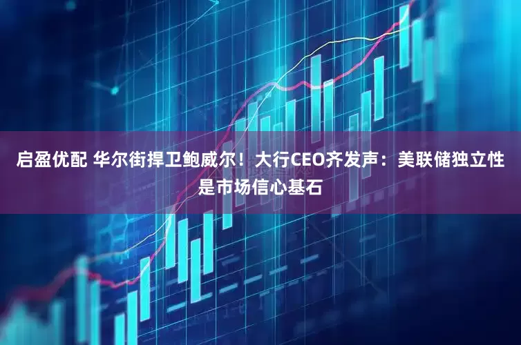 启盈优配 华尔街捍卫鲍威尔！大行CEO齐发声：美联储独立性是市场信心基石