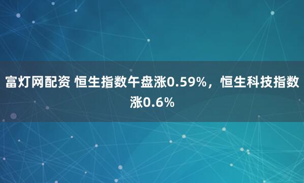 富灯网配资 恒生指数午盘涨0.59%，恒生科技指数涨0.6%