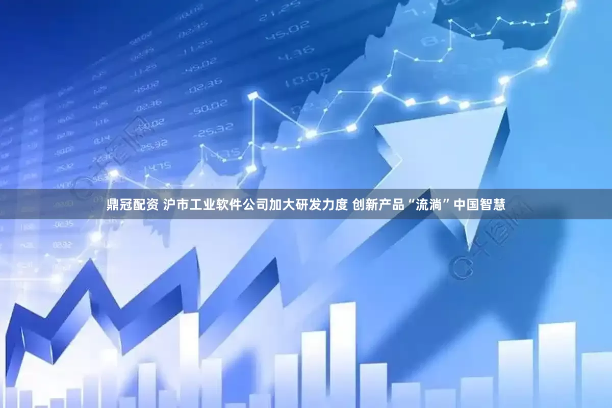 鼎冠配资 沪市工业软件公司加大研发力度 创新产品“流淌”中国智慧